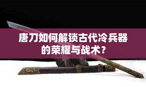 唐刀如何解鎖古代冷兵器的榮耀與戰(zhàn)術(shù)？