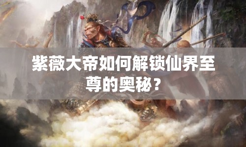 紫薇大帝如何解鎖仙界至尊的奧秘？