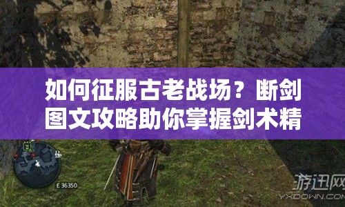 如何征服古老戰(zhàn)場？斷劍圖文攻略助你掌握劍術(shù)精髓！