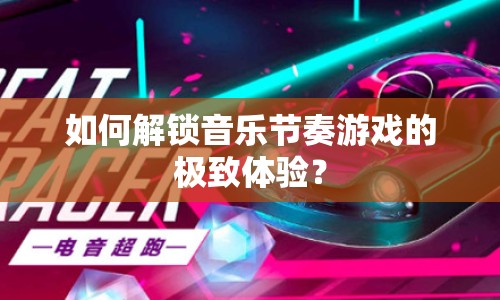 如何解鎖音樂節(jié)奏游戲的極致體驗？