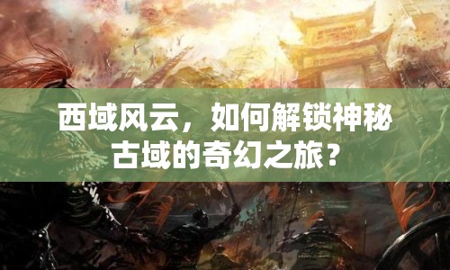 西域風(fēng)云，如何解鎖神秘古域的奇幻之旅？