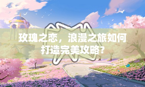 玫瑰之戀，浪漫之旅如何打造完美攻略？