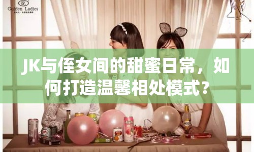 JK與侄女間的甜蜜日常，如何打造溫馨相處模式？