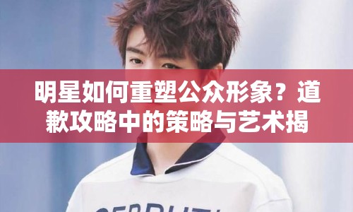 明星如何重塑公眾形象？道歉攻略中的策略與藝術(shù)揭秘！