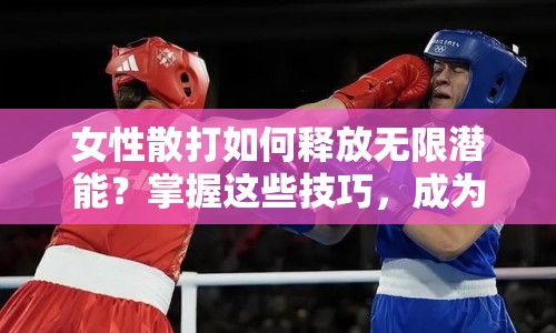 女性散打如何釋放無(wú)限潛能？掌握這些技巧，成為戰(zhàn)場(chǎng)上的女戰(zhàn)士！