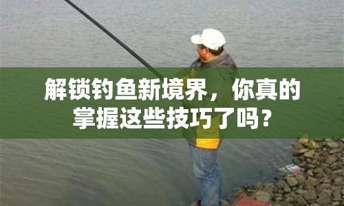解鎖釣魚(yú)新境界，你真的掌握這些技巧了嗎？
