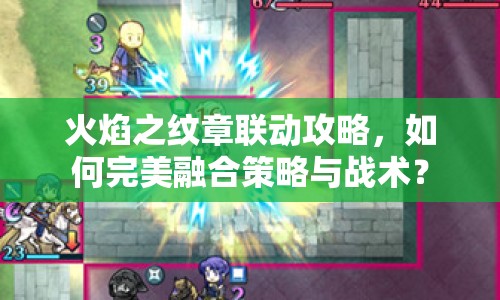 火焰之紋章聯(lián)動(dòng)攻略，如何完美融合策略與戰(zhàn)術(shù)？