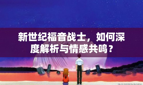 新世紀(jì)福音戰(zhàn)士，如何深度解析與情感共鳴？