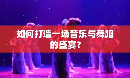 如何打造一場(chǎng)音樂與舞蹈的盛宴？