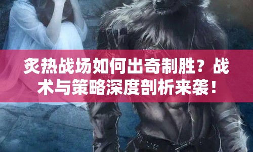 炙熱戰(zhàn)場如何出奇制勝？戰(zhàn)術(shù)與策略深度剖析來襲！