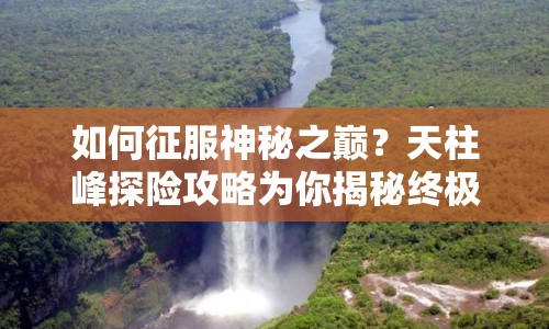 如何征服神秘之巔？天柱峰探險攻略為你揭秘終極指南！