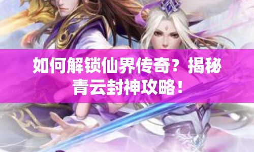 如何解鎖仙界傳奇？揭秘青云封神攻略！