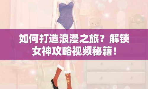 如何打造浪漫之旅？解鎖女神攻略視頻秘籍！