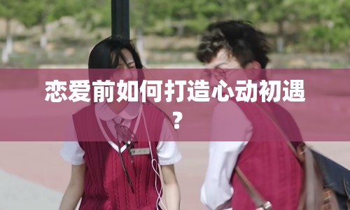 戀愛前如何打造心動初遇？