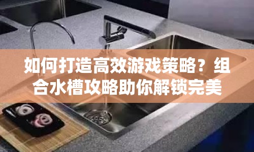 如何打造高效游戲策略？組合水槽攻略助你解鎖完美流水系統(tǒng)！
