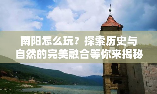 南陽(yáng)怎么玩？探索歷史與自然的完美融合等你來(lái)揭秘！