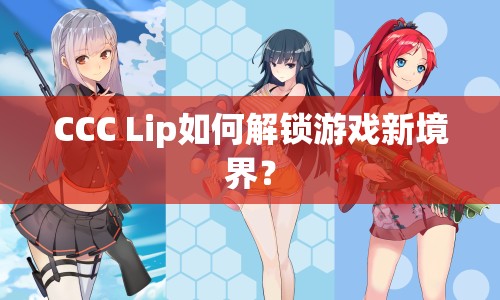 CCC Lip如何解鎖游戲新境界？