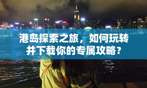 港島探索之旅，如何玩轉(zhuǎn)并下載你的專屬攻略？