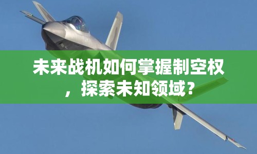 未來戰(zhàn)機(jī)如何掌握制空權(quán)，探索未知領(lǐng)域？