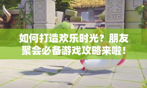 如何打造歡樂時光？朋友聚會必備游戲攻略來啦！