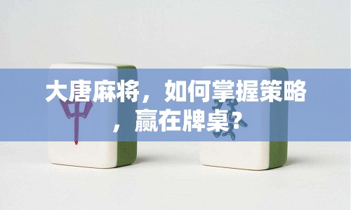 大唐麻將，如何掌握策略，贏在牌桌？