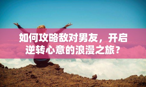 如何攻略敵對男友，開啟逆轉(zhuǎn)心意的浪漫之旅？