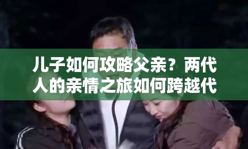 兒子如何攻略父親？?jī)纱说挠H情之旅如何跨越代際？