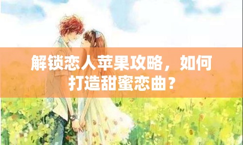 解鎖戀人蘋果攻略，如何打造甜蜜戀曲？