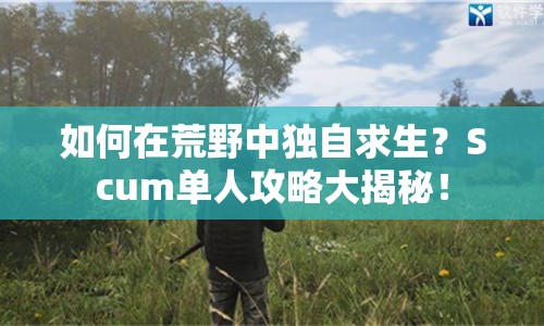 如何在荒野中獨自求生？Scum單人攻略大揭秘！