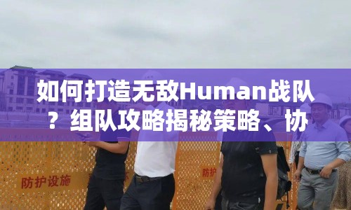 如何打造無敵Human戰(zhàn)隊？組隊攻略揭秘策略、協(xié)作與勝利的奧秘！