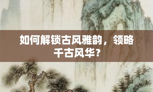 如何解鎖古風(fēng)雅韻，領(lǐng)略千古風(fēng)華？