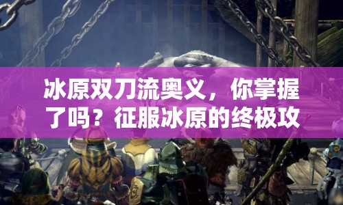 冰原雙刀流奧義，你掌握了嗎？征服冰原的終極攻略來啦！
