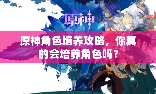 原神角色培養(yǎng)攻略，你真的會(huì)培養(yǎng)角色嗎？