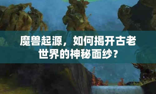魔獸起源，如何揭開古老世界的神秘面紗？