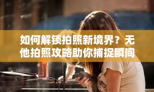 如何解鎖拍照新境界？無他拍照攻略助你捕捉瞬間之美！