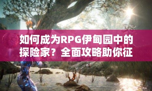 如何成為RPG伊甸園中的探險(xiǎn)家？全面攻略助你征服未知世界！