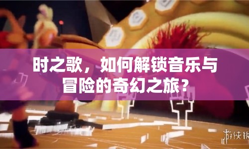 時(shí)之歌，如何解鎖音樂(lè)與冒險(xiǎn)的奇幻之旅？