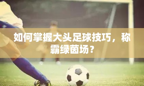 如何掌握大頭足球技巧，稱霸綠茵場？