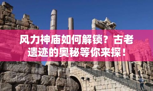 風(fēng)力神廟如何解鎖？古老遺跡的奧秘等你來探！