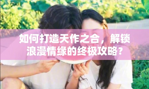 如何打造天作之合，解鎖浪漫情緣的終極攻略？