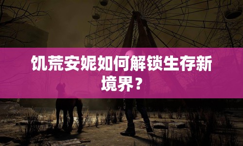 饑荒安妮如何解鎖生存新境界？