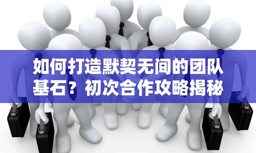 如何打造默契無間的團(tuán)隊(duì)基石？初次合作攻略揭秘！