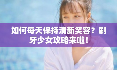 如何每天保持清新笑容？刷牙少女攻略來啦！