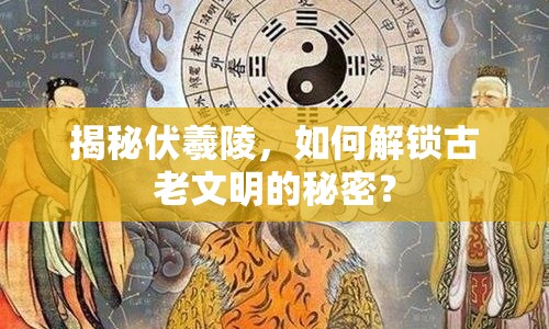 揭秘伏羲陵，如何解鎖古老文明的秘密？