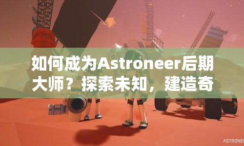 如何成為Astroneer后期大師？探索未知，建造奇跡！