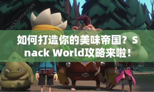 如何打造你的美味帝國？Snack World攻略來啦！