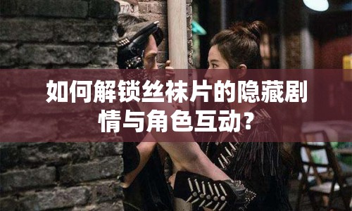 如何解鎖絲襪片的隱藏劇情與角色互動？