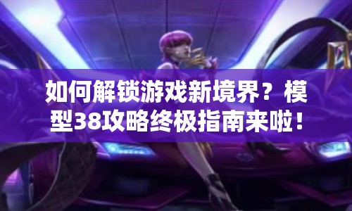 如何解鎖游戲新境界？模型38攻略終極指南來(lái)啦！