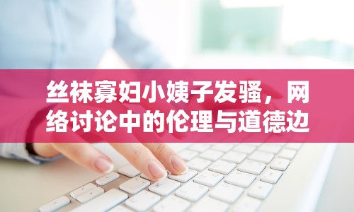絲襪寡婦小姨子發(fā)騷，網(wǎng)絡(luò)討論中的倫理與道德邊界