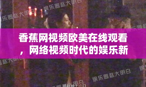 香蕉網(wǎng)視頻歐美在線觀看，網(wǎng)絡(luò)視頻時代的娛樂新選擇